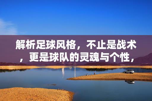 解析足球风格，不止是战术，更是球队的灵魂与个性，足球风格，不止战术，更是球队的灵魂与个性