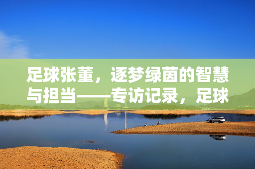 足球张董，逐梦绿茵的智慧与担当——专访记录，足球张董，逐梦绿茵的智慧与担当——专访记录