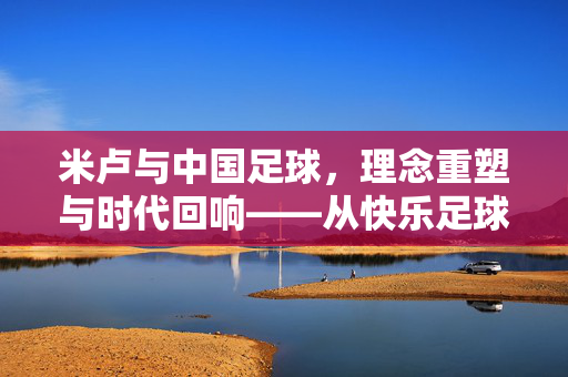 米卢与中国足球,理念重塑与时代回响——从快乐足球到团队精神的深层探索,米卢与中国足球,理念重塑与时代回响——从快乐足球到团队精神的深层探索