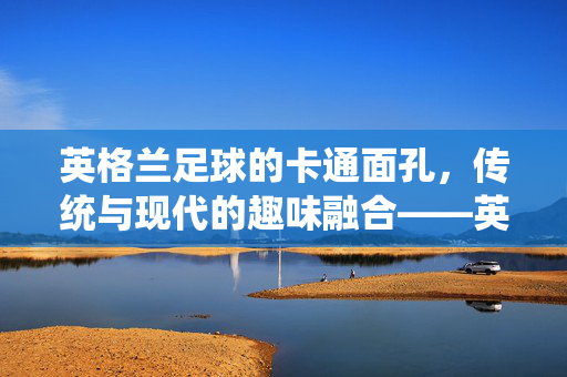 英格兰足球的卡通面孔,传统与现代的趣味融合——英格兰足球卡通头像的文化解读,英格兰足球的卡通面孔,传统与现代的趣味融合——英格兰足球卡通头像的文化解读