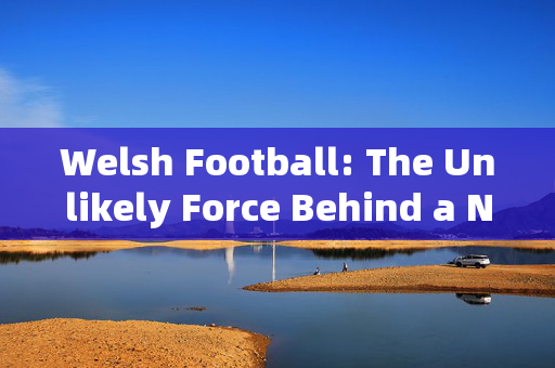 Welsh Football: The Unlikely Force Behind a Nations Passion and Unconventional Style，Welsh Football: The Unlikely Force Behind a Nations Passion and Unconventional Style