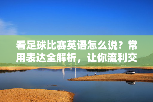 看足球比赛英语怎么说？常用表达全解析，让你流利交流赛事，看足球比赛英语怎么说？常用表达全解析，让你流利交流赛事