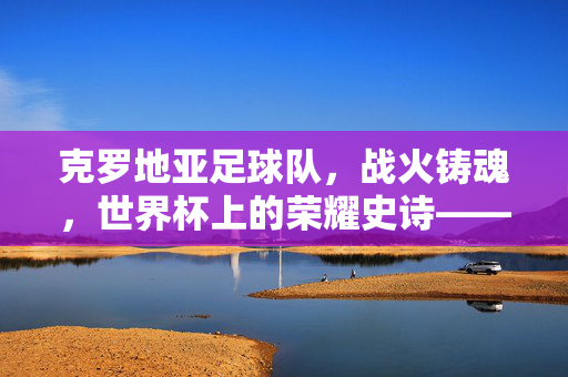 克罗地亚足球队，战火铸魂，世界杯上的荣耀史诗——从巴尔干废墟到世界舞台的足球奇迹，克罗地亚足球队，战火铸魂，世界杯上的荣耀史诗——从巴尔干废墟到世界舞台的足球奇迹