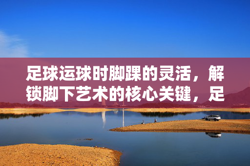 足球运球时脚踝的灵活，解锁脚下艺术的核心关键，足球运球时脚踝灵活，是解锁脚下艺术的核心关键