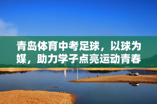 青岛体育中考足球，以球为媒，助力学子点亮运动青春，青岛体育中考足球，以球为媒，助力学子点亮运动青春