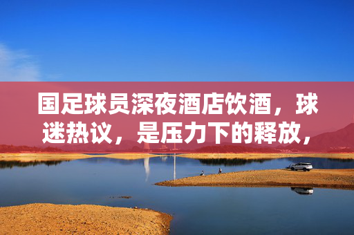 国足球员深夜酒店饮酒，球迷热议，是压力下的释放，还是纪律的缺失？