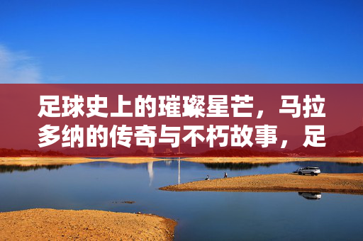 足球史上的璀璨星芒，马拉多纳的传奇与不朽故事，足球史上的璀璨星芒，马拉多纳的传奇与不朽故事