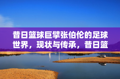 昔日篮球巨擘张伯伦的足球世界，现状与传承，昔日篮球巨擘张伯伦的足球世界，现状与传承