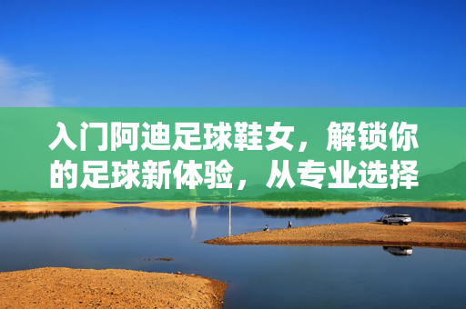 入门阿迪足球鞋女，解锁你的足球新体验，从专业选择开始，入门阿迪足球鞋女，解锁你的足球新体验，从专业选择开始