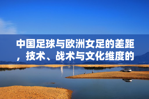 中国足球与欧洲女足的差距，技术、战术与文化维度的深度剖析