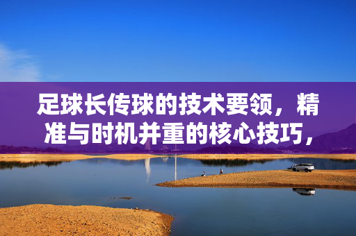 足球长传球的技术要领，精准与时机并重的核心技巧，足球长传球，技术要领与精准时机并重的核心技巧