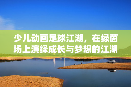 少儿动画足球江湖,在绿茵场上演绎成长与梦想的江湖传奇