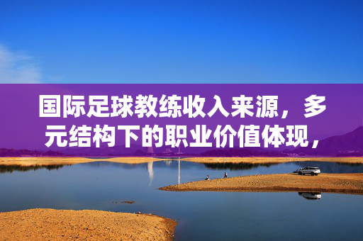 国际足球教练收入来源，多元结构下的职业价值体现，国际足球教练收入来源的多元结构与职业价值体现