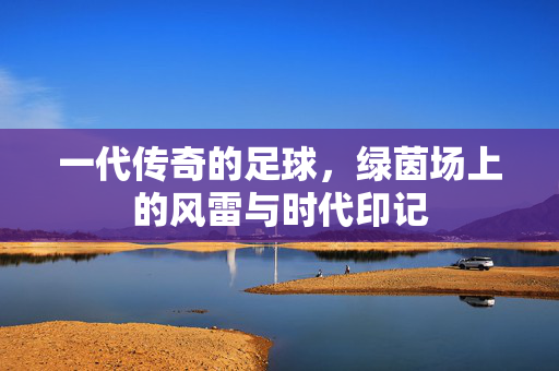 一代传奇的足球，绿茵场上的风雷与时代印记