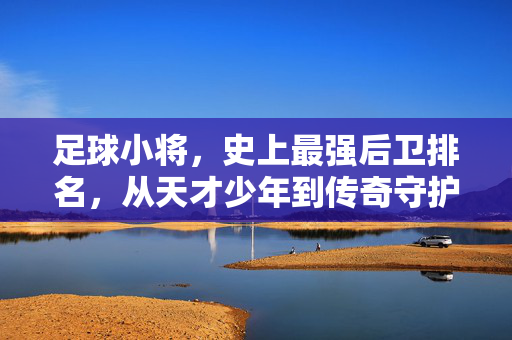 足球小将，史上最强后卫排名，从天才少年到传奇守护者的巅峰对决，足球小将史上最强后卫排名，从天才少年到传奇守护者的巅峰对决