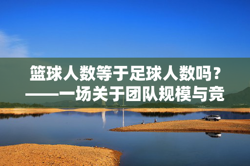 篮球人数等于足球人数吗？——一场关于团队规模与竞技规则的深度解析，篮球人数等于足球人数吗？——团队规模与竞技规则的深度解析