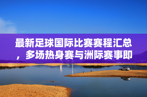 最新足球国际比赛赛程汇总，多场热身赛与洲际赛事即将上演，最新足球国际比赛赛程汇总，多场热身赛与洲际赛事即将上演
