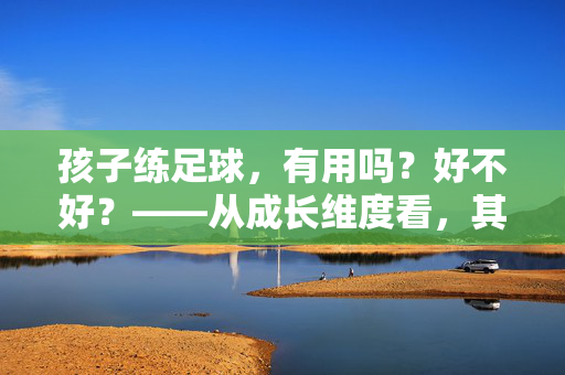 孩子练足球，有用吗？好不好？——从成长维度看，其价值远超运动本身，孩子练足球，有用吗？从成长维度看，其价值远超运动本身