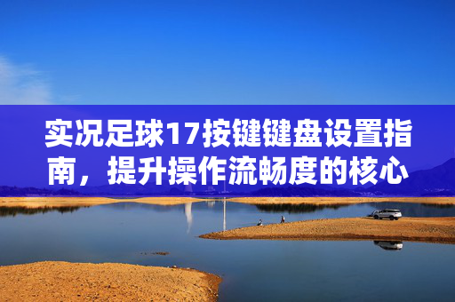实况足球17按键键盘设置指南，提升操作流畅度的核心秘诀