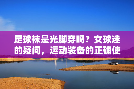 足球袜是光脚穿吗？女球迷的疑问，运动装备的正确使用，别再踩坑了，足球袜光脚穿？女球迷运动装备疑问，正确使用方法别再踩坑