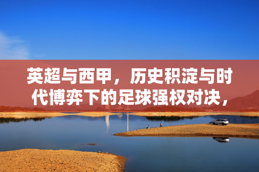 英超与西甲，历史积淀与时代博弈下的足球强权对决，英超与西甲，历史积淀与时代博弈下的足球强权对决