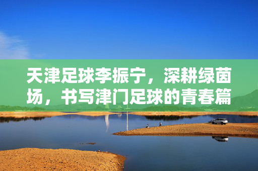 天津足球李振宁，深耕绿茵场，书写津门足球的青春篇章，天津足球李振宁，深耕绿茵场，书写津门足球的青春篇章