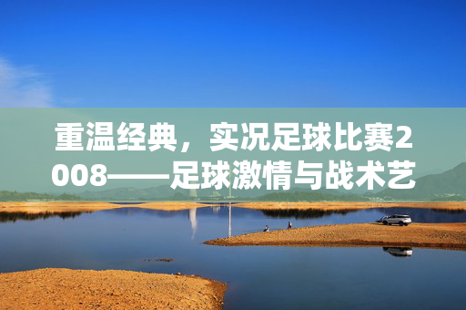 重温经典,实况足球比赛2008——足球激情与战术艺术的完美融合,重温经典,实况足球比赛2008——足球激情与战术艺术的完美融合