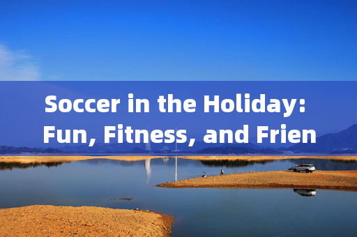 Soccer in the Holiday: Fun, Fitness, and Friendship on the Pitch，假期足球，在球场上享受乐趣、锻炼身体与友谊