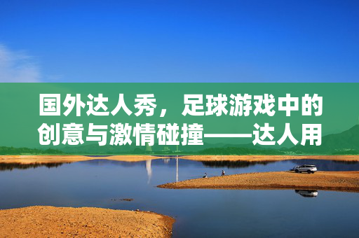 国外达人秀，足球游戏中的创意与激情碰撞——达人用足球点燃舞台的无限可能