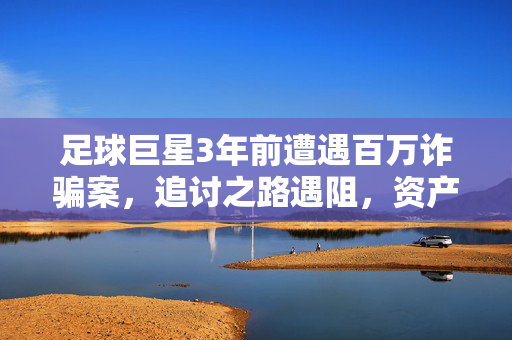 足球巨星3年前遭遇百万诈骗案，追讨之路遇阻，资产被冻结仍难挽回损失，足球巨星百万诈骗案3年追讨遇阻，资产被冻结损失难挽回