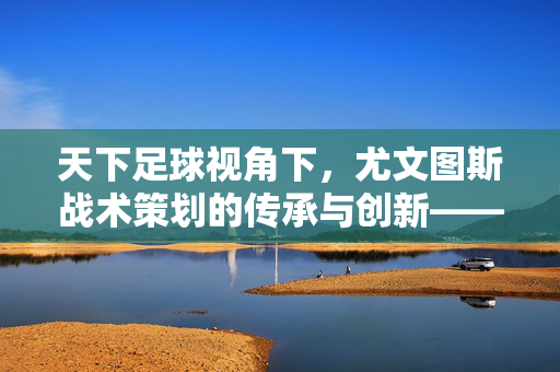 天下足球视角下，尤文图斯战术策划的传承与创新——从经典战术到现代足球的智慧解码，天下足球视角下，尤文图斯战术策划的传承与创新——从经典战术到现代足球的智慧解码