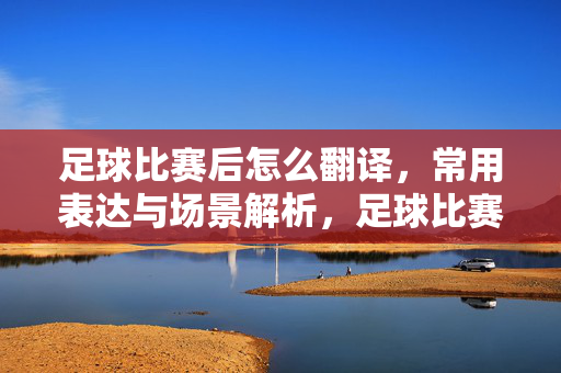 足球比赛后怎么翻译，常用表达与场景解析，足球比赛后怎么翻译，常用表达与场景解析