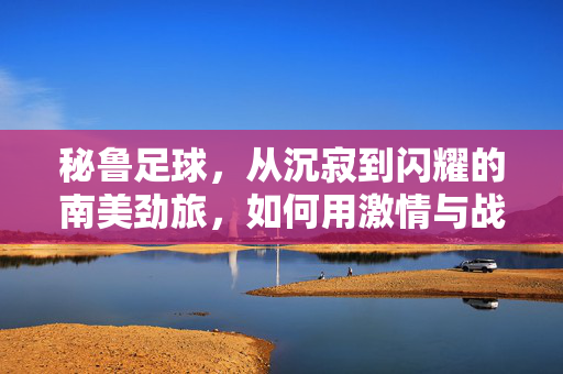 秘鲁足球，从沉寂到闪耀的南美劲旅，如何用激情与战术重塑世界足坛形象，秘鲁足球，从沉寂到闪耀，如何用激情与战术重塑世界足坛形象