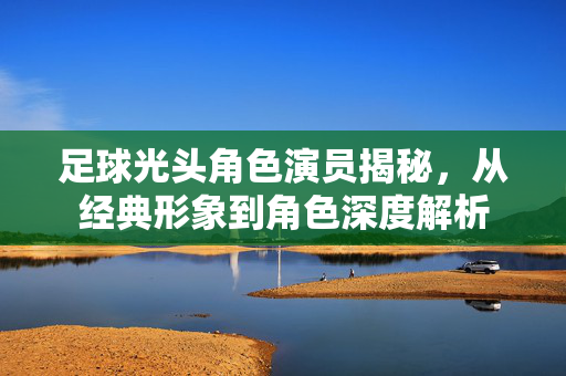 足球光头角色演员揭秘，从经典形象到角色深度解析