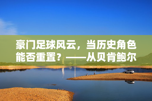 豪门足球风云，当历史角色能否重置？——从贝肯鲍尔到梅西的传承与迭代