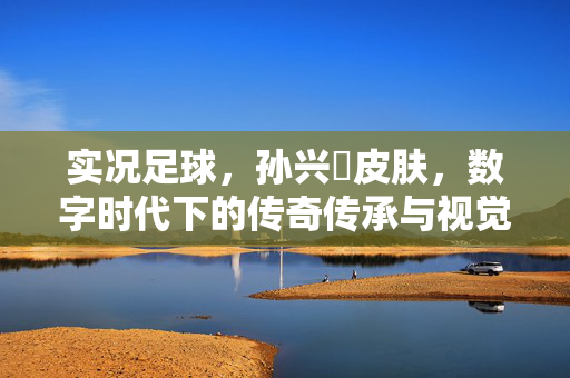 实况足球，孙兴慜皮肤，数字时代下的传奇传承与视觉盛宴，实况足球孙兴慜皮肤，数字时代下的传奇传承与视觉盛宴
