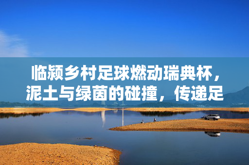 临颍乡村足球燃动瑞典杯，泥土与绿茵的碰撞，传递足球的温度与力量，临颍乡村足球燃动瑞典杯，泥土与绿茵碰撞，传递足球的温度与力量