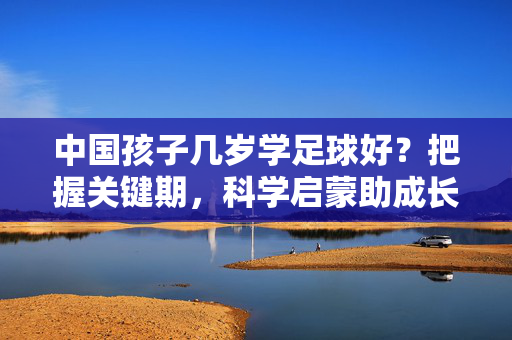 中国孩子几岁学足球好？把握关键期，科学启蒙助成长