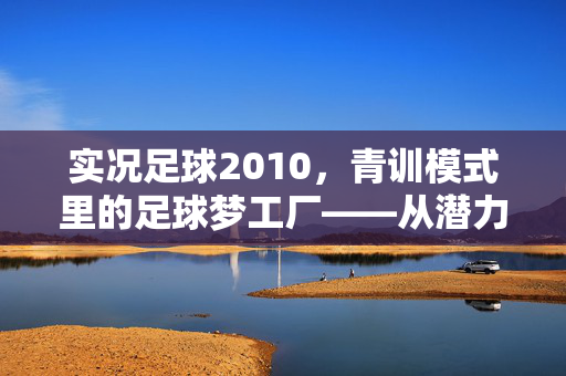 实况足球2010，青训模式里的足球梦工厂——从潜力股到赛场巨星的成长之路，实况足球2010青训模式里的足球梦工厂——从潜力股到赛场巨星的成长之路