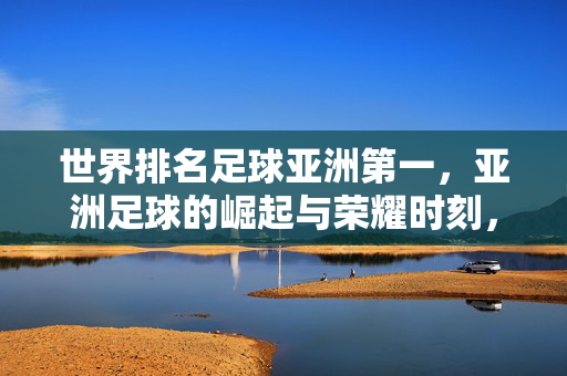 世界排名足球亚洲第一，亚洲足球的崛起与荣耀时刻，亚洲足球世界排名亚洲第一，崛起与荣耀时刻