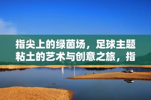 指尖上的绿茵场，足球主题粘土的艺术与创意之旅，指尖上的绿茵场，足球主题粘土的艺术与创意之旅