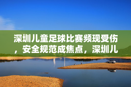 深圳儿童足球比赛频现受伤，安全规范成焦点，深圳儿童足球比赛频现受伤，安全规范成焦点
