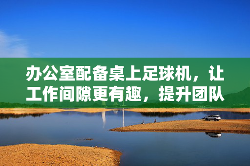 办公室配备桌上足球机，让工作间隙更有趣，提升团队协作与凝聚力