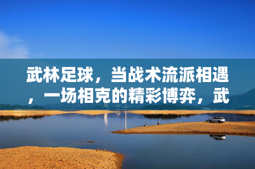 武林足球，当战术流派相遇，一场相克的精彩博弈，武林足球，当战术流派相遇，一场相克的精彩博弈