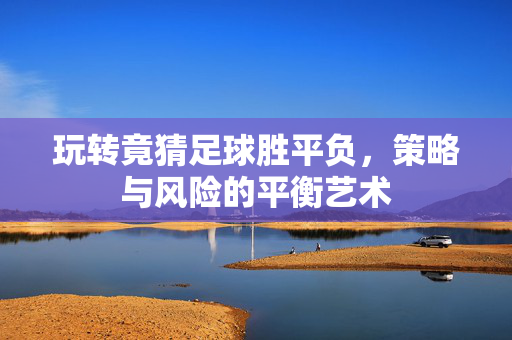 玩转竟猜足球胜平负，策略与风险的平衡艺术