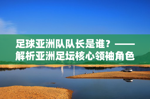足球亚洲队队长是谁?——解析亚洲足坛核心领袖角色与代表性人物