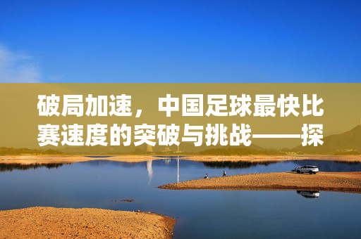 破局加速，中国足球最快比赛速度的突破与挑战——探寻中国足球的速度极限之路