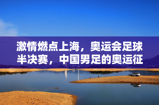 激情燃点上海，奥运会足球半决赛，中国男足的奥运征程关键之战