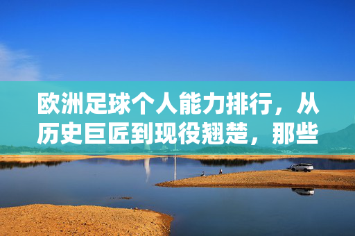 欧洲足球个人能力排行，从历史巨匠到现役翘楚，那些定义时代的顶级球员，欧洲足球个人能力排行，从历史巨匠到现役翘楚，那些定义时代的顶级球员