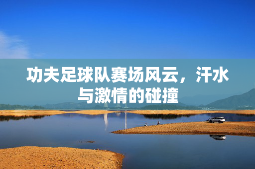 功夫足球队赛场风云，汗水与激情的碰撞